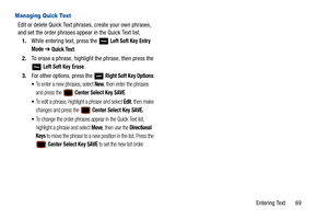 Page 74Entering Text       69
Managing Quick Text
Edit or delete Quick Text phrases, create your own phrases, 
and set the order phrases appear in the Quick Text list.1. While entering text, press the   
Left Soft Key Entry 
Mode
  ➔  Quick Text.
2. To erase a phrase, highlight the phrase, then press the 
 
Left Soft Key Erase.
3. For other options, press the   
Right Soft Key Options:
To enter a new phrases, select New, then enter the phrases 
and press the 
 Center Select Key SAVE.
To edit a phrase, highlight...