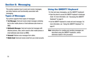 Page 7570
Section 6:  Messaging
This section explains how to send and receive messages, 
and other features and func tionality associated with 
messaging.
Types of Messages
Your phone supports these types of messages:
Te x t  M e s s a g e s: Send and receive simple messages containing 
text to other mobile phones or Email addresses (also known as 
SMS).
Multimedia Messages: Send and receive text messages with 
attached pictures, video, and/or sound to other mobile phones or 
email addresses (also known as...