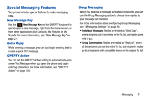 Page 76Messaging       71
Special Messaging Features
Your phone includes special features to make messaging 
easy.
New Message Key
Use the   New Message Key on the QWERTY keyboard to 
quickly open a new message, right from the Home screen, or 
from other applications like Contacts, My Pictures or My 
Sounds. For more information, see  “New Message Key” on 
page 27.
Quick Reply
While viewing a message, you can just begin entering text to 
create a quick TXT message.
QWERTY Action
You can set the QWERTY Action...