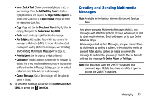 Page 78Messaging       73
 Insert Quick Text: Choose pre-entered phrases to add to 
your message. Press the 
Left Soft Key Erase to delete a 
highlighted Quick Text, or press the 
Right Soft Key Options to 
create New Quick Text, or to 
Edit or Move (change list order) 
the highlighted Quick Text.
: Copy text. Use the Directional Keys to highlight text for 
copying, then press the 
Center Select Key DONE.
: Insert previously-copied text into the message.
 Add Subject: Add a subject field, which also converts...