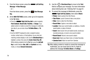 Page 79741.
From the Home screen, press the   
Left Soft Key 
Message
  ➔ New Message.
– or –
From the Home screen, press the   
New Message 
Key.
2. At the 
NEW TEXT MSG screen, enter up to 20 recipients 
in the 
To :  fields:
Press the  Right Soft Key Add to select recipients 
From Contacts, Recent Calls, Favorites, or Groups. If you 
added content or media to convert the message to multimedia 
(see step 4), you can also choose
 To Online Album, or To  
Blogs
.
Use the QWERTY keyboard to enter a recipient’s...