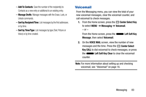 Page 88Messaging       83
–Add To Contacts: Save the number of the recipient(s) to 
Contacts as a new entry or additional to an existing entry.
–Manage Drafts: Manage messages with the Erase, Lock, or 
Unlock commands.
–Sort by Recipient/Time: List messages by the first addressee, 
or by time.
–Sort by Time/Type: List messages by type  (Text, Picture or 
Voice) or by time created.
Voicemail
From the Messaging menu, you can view the total of your 
new voicemail messages, clear the voicemail counter, and 
call...