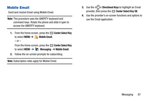 Page 92Messaging       87
Mobile Email
Send and receive Email using Mobile Email.
Note: This procedure uses the QWERTY keyboard and 
command keys. Rotate the phone and slide it open to 
access the QWERTY keyboard.
1. From the Home screen, press the 
 Center Select Key 
to select 
MENU  ➔  Mobile Email.
– or –
From the Home screen, press the 
 Center Select Key 
to select 
MENU  ➔   Messaging  ➔ Mobile Email.
2. Follow the on-screen prompts for subscribing.
Note: Subscription rates apply for Mobile Email. 3.
Use...