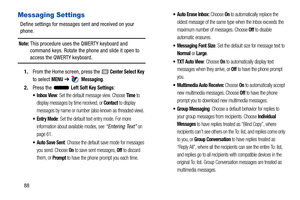 Page 9388
Messaging Settings
Define settings for messages sent and received on your 
phone.
Note: This procedure uses the QWERTY keyboard and 
command keys. Rotate the phone and slide it open to 
access the QWERTY keyboard.
1. From the Home screen, press the 
 Center Select Key 
to select 
MENU  ➔  Messaging.
2. Press the   
Left Soft Key Settings:
: Set the default message view. Choose Time to 
display messages by time received, or 
Contact to display 
messages by name or number (also known as threaded view)....