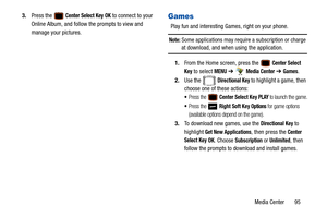 Page 100Media Center       95
3.
Press the 
 Center Select Key OK to connect to your 
Online Album, and follow the prompts to view and 
manage your pictures.Games
Play fun and interesting Ga mes, right on your phone.
Note: Some applications may require a subscription or charge 
at download, and when using the application.
1. From the Home screen, press the 
 Center Select 
Key
 to select MENU  ➔  Media Center ➔ Games.
2. Use the   
Directional Key to highlight a game, then 
choose one of these actions:
Press the...