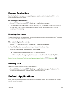 Page 101 Settings93
Manage Applications
Use the Application manager menu to quickly erase selected content and uninstall third-party 
applications stored in your tablet. 
Clear an Application’s Cache
 1. Press  and then touch  > Settings > Application manager.
 2. Touch the Downloaded tab, SD Card tab, Running tab, or All tab to view the status of apps 
and services. Touch an app or service for more information, and for app options such as 
stopping and uninstalling.
Running Services
This service efficiently...