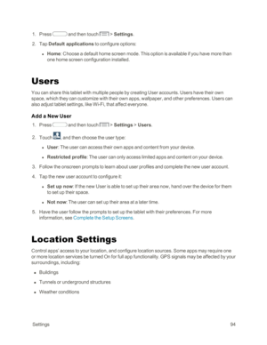 Page 102 Settings94
 1. Press  and then touch  > Settings.
 2. Tap Default applications to configure options:
 l Home: Choose a default home screen mode. This option is available if you have more than 
one home screen configuration installed.
Users
You can share this tablet with multiple people by creating User accounts. Users have their own 
space, which they can customize with their own apps, wallpaper, and other preferences. Users can 
also adjust tablet settings, like Wi-Fi, that affect everyone.
Add a New...