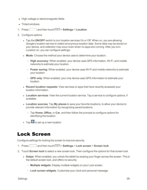 Page 103 Settings95
 n High-voltage or electromagnetic fields
 n Tinted windows
 1. Press  and then touch  > Settings > Location.
 2. Configure options:
 l Tap the ON/OFF switch to turn location services On or Off. When on, you are allowing 
Google’s location service to collect anonymous location data. Some data may be stored on 
your device, and collection may occur even when no apps are running. After you turn 
Location on, you can configure settings:
 l Mode: Choose the method your device uses to determine...