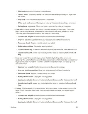 Page 104 Settings96
 o Shortcuts: Add app shortcuts to the lock screen.
 o Unlock effect: Show a ripple effect on the lock screen when you slide your finger over 
the screen.
 o Help text: Show help information on the Lock screen.
 o Wake up in lock screen: Allows you to wake up the screen by speaking a command.
 o Set wake-up command: Allows you to set a command to wake up the screen.
 l Face unlock: When enabled, you unlock the tablet by looking at the screen. This option 
offers low security, because someone...