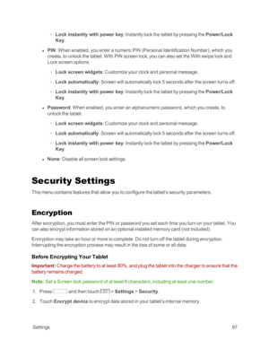 Page 105 Settings97
 o Lock instantly with power key: Instantly lock the tablet by pressing the Power/Lock 
Key. 
 l PIN: When enabled, you enter a numeric PIN (Personal Identification Numberyf, which you 
create, to unlock the tablet. With PIN screen lock, you can also set the With swipe lock and 
Lock screen options.
 o Lock screen widgets: Customize your clock and personal message.
 o Lock automatically: Screen will automatically lock 5 seconds after the screen turns off.
 o Lock instantly with power key:...