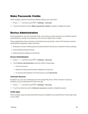 Page 106 Settings98
Make Passwords Visible
When enabled, password characters display briefly as you enter them.
 1. Press  and then touch  > Settings > Security.
 2. Touch the check box next to Make passwords visible to enable or disable the option.
Device Administration
Some applications, such as Corporate email, may require you allow access to your tablet by device 
administrators in certain circumstances, such as if your tablet is lost or stolen. 
These applications enforce remote or local device security...