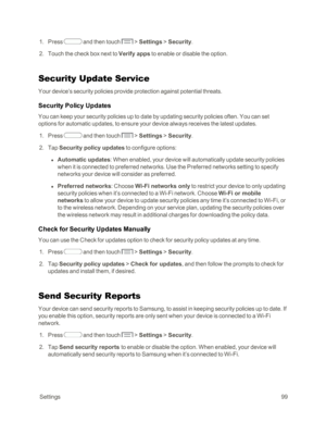 Page 107 Settings99
 1. Press  and then touch  > Settings > Security.
 2. Touch the check box next to Verify apps to enable or disable the option.
Security Update Service
Your device’s security policies provide protection against potential threats. 
Security Policy Updates
You can keep your security policies up to date by updating security policies often. You can set 
options for automatic updates, to ensure your device always receives the latest updates.
 1. Press  and then touch  > Settings > Security.
 2. Tap...