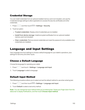 Page 108 Settings100
Credential Storage
You can install credentials from an optional installed memory card (not includedyf, and use the 
Credential storage settings to allow applications to access the security certificates and other 
credentials. 
 1. Press  and then touch  > Settings > Security.
 2. Touch an option:
 l Trusted credentials: Display a list of credentials you’ve installed.
 l Install from device storage: Install encrypted certificates from an optional installed 
memory card (not includedyf.
 l...