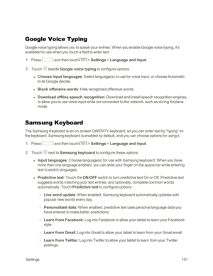 Page 109 Settings101
Google Voice Typing
Google voice typing allows you to speak your entries. When you enable Google voice typing, it’s 
available for use when you touch a field to enter text.
 1. Press  and then touch  > Settings > Language and input.
 2. Touch  beside Google voice typing to configure options:
 l Choose input languages: Select language(syf to use for voice input, or choose Automatic 
to let Google decide.
 l Block offensive words: Hide recognized offensive words.
 l Download offline speech...