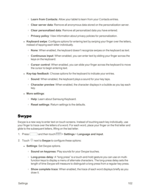 Page 110 Settings102
 o Learn from Contacts: Allow your tablet to learn from your Contacts entries.
 o Clear server data: Remove all anonymous data stored on the personalization server.
 o Clear personalized data: Remove all personalized data you have entered.
 o Privacy policy: View information about privacy policies for personalization.
 l Keyboard swipe: Configure options for entering text by swiping your finger over the letters, 
instead of tapping each letter individually.
 o None: When enabled, the...