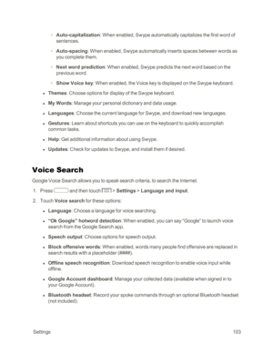 Page 111 Settings103
 o Auto-capitalization: When enabled, Swype automatically capitalizes the first word of 
sentences.
 o Auto-spacing: When enabled, Swype automatically inserts spaces between words as 
you complete them.
 o Next word prediction: When enabled, Swype predicts the next word based on the 
previous word.
 o Show Voice key: When enabled, the Voice key is displayed on the Swype keyboard.
 l Themes: Choose options for display of the Swype keyboard.
 l My Words: Manage your personal dictionary and...