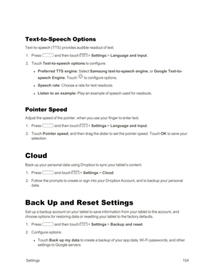 Page 112 Settings104
Text-to-Speech Options
Text-to-speech (TTSyf provides audible readout of text.
 1. Press  and then touch  > Settings > Language and input.
 2. Touch Text-to-speech options to configure:
 l Preferred TTS engine: Select Samsung text-to-speech engine, or Google Text-to-
speech Engine. Touch  to configure options.
 l Speech rate: Choose a rate for text readouts.
 l Listen to an example: Play an example of speech used for readouts.
Pointer Speed
Adjust the speed of the pointer, when you use your...