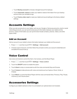 Page 113 Settings105
 l Touch Backup account to choose a Google Account for backups. 
 l Touch Automatic restore to allow your tablet to restore information from your backup 
account when you reinstall an app. 
 l Touch Factory data reset to reset your tablet and sound settings to the factory default 
settings.
Accounts Settings
When you set up accounts on your tablet, such as your Google or Samsung accounts, email or social 
networking accounts, you can synchronize account information between your tablet and...