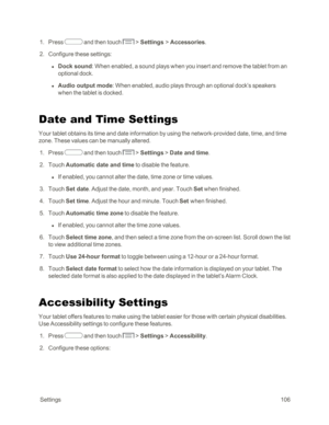 Page 114 Settings106
 1. Press  and then touch  > Settings > Accessories.
 2. Configure these settings:
 l Dock sound: When enabled, a sound plays when you insert and remove the tablet from an 
optional dock.
 l Audio output mode: When enabled, audio plays through an optional dock’s speakers 
when the tablet is docked.
Date and Time Settings
Your tablet obtains its time and date information by using the network-provided date, time, and time 
zone. These values can be manually altered.
 1. Press  and then touch...