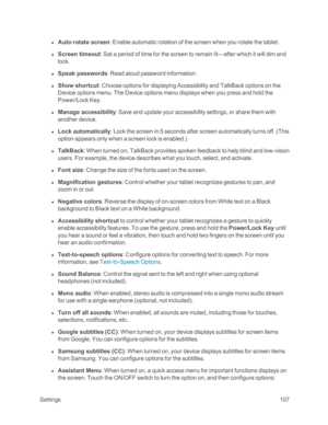 Page 115 Settings107
 l Auto rotate screen: Enable automatic rotation of the screen when you rotate the tablet.
 l Screen timeout: Set a period of time for the screen to remain lit—after which it will dim and 
lock.
 l Speak passwords: Read aloud password information.
 l Show shortcut: Choose options for displaying Accessibility and TalkBack options on the 
Device options menu. The Device options menu displays when you press and hold the 
Power/Lock Key.
 l Manage accessibility: Save and update your...