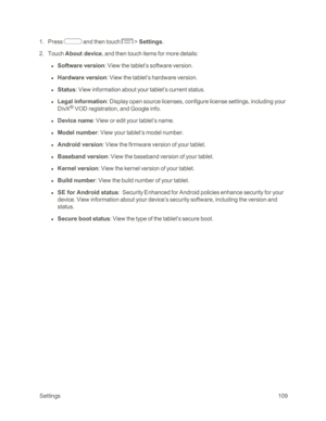 Page 117 Settings109
 1. Press  and then touch  > Settings. 
 2. Touch About device, and then touch items for more details:
 l Software version: View the tablet’s software version.
 l Hardware version: View the tablet’s hardware version.
 l Status: View information about your tablet’s current status.
 l Legal information: Display open source licenses, configure license settings, including your 
DivX® VOD registration, and Google info.
 l Device name: View or edit your tablet’s name.
 l Model number: View your...