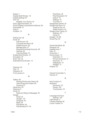 Page 120Index112
Dispay  7
Display Multi Window  18
Display Settings  87
DivX  42
Register Your Device  42
DivX Legal Information  42
DLNA (Digital Living Network Allianceyf  84
Downloads  72
Drag  9
Dropbox  73
E
Editing Text  26
Email  35
Add Account  35
Compose and Send  36
Delete Account  39
Manage Inbox  37
Microsoft Exchange Accounts  36
Settings  38
View and Reply  37
Enable Multi Window  18
Encryption  97
Enter Text  22
Extended Home Screen  13
F
Features  20
Flick  10
Flipboard  40
Front camera  6
G...