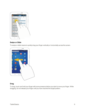 Page 17TabletBasics9
Swipe or Slide
To swipe or slide means to quickly drag your finger vertically or horizontally across the screen.
Drag
To drag, touch and hold your finger with some pressure before you start to move your finger. While 
dragging, do not release your finger until you have reached the target position. 
