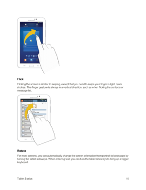 Page 18TabletBasics10
Flick
Flicking the screen is similar to swiping, except that you need to swipe your finger in light, quick 
strokes. This finger gesture is always in a vertical direction, such as when flicking the contacts or 
message list.
 
Rotate
For most screens, you can automatically change the screen orientation from portrait to landscape by 
turning the tablet sideways. When entering text, you can turn the tablet sideways to bring up a bigger 
keyboard.  