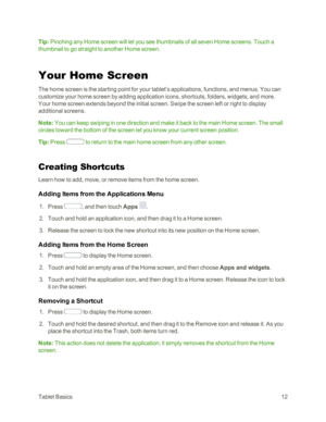 Page 20TabletBasics12
Tip: Pinching any Home screen will let you see thumbnails of all seven Home screens. Touch a 
thumbnail to go straight to another Home screen.
Your Home Screen
The home screen is the starting point for your tablet’s applications, functions, and menus. You can 
customize your home screen by adding application icons, shortcuts, folders, widgets, and more. 
Your home screen extends beyond the initial screen. Swipe the screen left or right to display 
additional screens.
Note: You can keep...