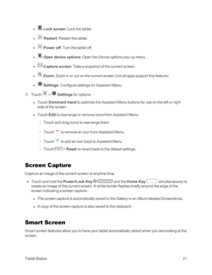 Page 29TabletBasics21
 l  Lock screen: Lock the tablet.
 l  Restart: Restart the tablet.
 l  Power off: Turn the tablet off.
 l  Open device options: Open the Device options pop-up menu.
 l  Capture screen: Take a snapshot of the current screen.
 l  Zoom: Zoom in or out on the current screen (not all apps support this featureyf.
 l  Settings: Configure settings for Assistant Menu.
 2. Touch  >  Settings for options:
 l Touch Dominant hand to optimize the Assistant Menu buttons for use on the left or right 
side...