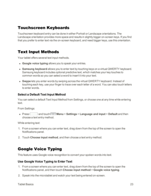 Page 31TabletBasics23
Touchscreen Keyboards
Touchscreen keyboard entry can be done in either Portrait or Landscape orientations. The 
Landscape orientation provides more space and results in slightly bigger on-screen keys. If you find 
that you prefer to enter text via the on-screen keyboard, and need bigger keys, use this orientation.
Text Input Methods
Your tablet offers several text input methods.
 n Google voice typing allows you to speak your entries.
 n Samsung keyboard allows you to enter text by...