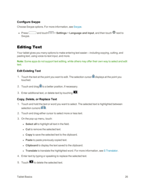 Page 34TabletBasics26
Configure Swype
Choose Swype options. For more information, see Swype.
 n Press  and touch  > Settings > Language and input, and then touch  next to 
Swype.
Editing Text
Your tablet gives you many options to make entering text easier—including copying, cutting, and 
pasting text, using voice-to-text input, and more.
Note: Some apps do not support text editing, while others may offer their own way to select and edit 
text.
Edit Existing Text
 1. Touch the text at the point you want to edit....