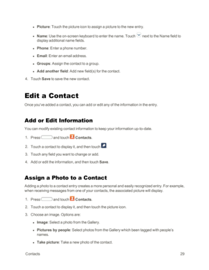 Page 37 Contacts29
 l Picture: Touch the picture icon to assign a picture to the new entry. 
 l Name: Use the on-screen keyboard to enter the name. Touch  next to the Name field to 
display additional name fields.
 l Phone: Enter a phone number.
 l Email: Enter an email address.
 l Groups: Assign the contact to a group.
 l Add another field: Add new field(syf for the contact. 
 4. Touch Save to save the new contact.
Edit a Contact
Once you’ve added a contact, you can add or edit any of the information in the...