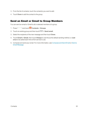 Page 40 Contacts32
 3. From the list of contacts, touch the contact(syf you want to add. 
 4. Touch Done to add the contact to the group.
Send an Email or Gmail to Group Members
You can send an email or Gmail to all or selected members of a group.
 1. Press  and touch  Contacts > Groups.
 2. Touch an existing group and then touch  > Send email.
 3. Select the recipients of the new message and then touch Done.
 4. Touch Email or Gmail, then touch Always to use this as the default sending method, or Just 
once to...