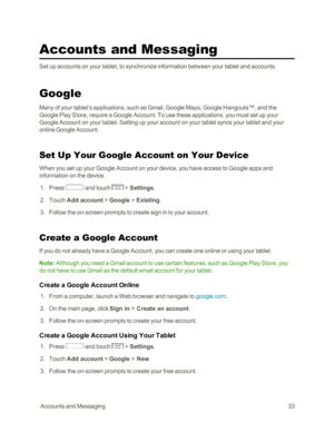 Page 41 AccountsandMessaging33
Accounts and Messaging
Set up accounts on your tablet, to synchronize information between your tablet and accounts.
Google
Many of your tablet’s applications, such as Gmail, Google Maps, Google Hangouts™, and the 
Google Play Store, require a Google Account. To use these applications, you must set up your 
Google Account on your tablet. Setting up your account on your tablet syncs your tablet and your 
online Google Account.
Set Up Your Google Account on Your Device
When you set...