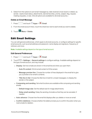 Page 46 AccountsandMessaging38
 3. Select from the options to sort email messages by: date received (most recent or oldestyf, by 
sender, read/unread status, attachments, starred favorites, priority, subject, flag, request, 
meeting requests, or size. (Not all options are available for all email accounts.yf
Delete an Email Message
 1. Press  and touch  Apps >  Email.
 2. From the email account Inbox, touch the check box next to each email you want to delete.
 3. Touch  Menu > Delete.
Edit Email Settings
You can...