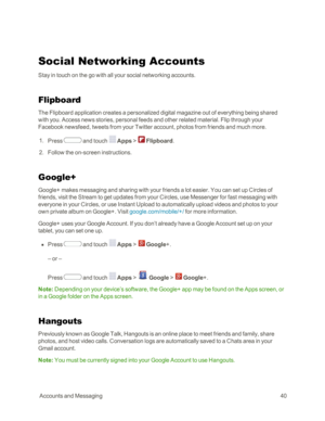 Page 48 AccountsandMessaging40
Social Networking Accounts
Stay in touch on the go with all your social networking accounts.
Flipboard
The Flipboard application creates a personalized digital magazine out of everything being shared 
with you. Access news stories, personal feeds and other related material. Flip through your 
Facebook newsfeed, tweets from your Twitter account, photos from friends and much more.
 1. Press  and touch  Apps >  Flipboard.
 2. Follow the on-screen instructions.
Google+
Google+ makes...