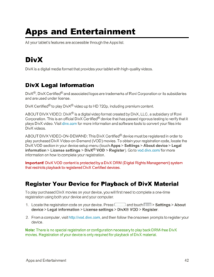 Page 50 AppsandEntertainment42
Apps and Entertainment
All your tablet’s features are accessible through the Apps list.
DivX
DivX is a digital media format that provides your tablet with high-quality videos.
DivX Legal Information
DivX®, DivX Certified® and associated logos are trademarks of Rovi Corporation or its subsidiaries 
and are used under license.
DivX Certified® to play DivX® video up to HD 720p, including premium content. 
ABOUT DIVX VIDEO: DivX® is a digital video format created by DivX, LLC, a...