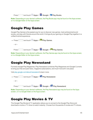Page 53 AppsandEntertainment45
Press  and touch  Apps >  Google >  Play Books. 
Note: Depending on your device’s software, the Play Books app may be found on the Apps screen, 
or in a Google folder on the Apps screen.
Google Play Games
Google Play Games is the easiest way for you to discover new games, track achievements and 
scores, and play with friends around the world. It brings all your gaming on Google Play together in a 
unified Android experience.
 n Press  and touch  Apps >  Play Games.
– or –
Press...