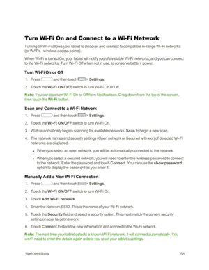 Page 61 WebandData53
Turn Wi-Fi On and Connect to a Wi-Fi Network
Turning on Wi-Fi allows your tablet to discover and connect to compatible in-range Wi-Fi networks 
(or WAPs - wireless access pointsyf.
When Wi-Fi is turned On, your tablet will notify you of available Wi-Fi networks, and you can connect 
to the Wi-Fi networks. Turn Wi-Fi Off when not in use, to conserve battery power.
Turn Wi-Fi On or Off
 1. Press  and then touch  > Settings. 
 2. Touch the Wi-Fi ON/OFF switch to turn Wi-Fi On or Off.
Note: You...