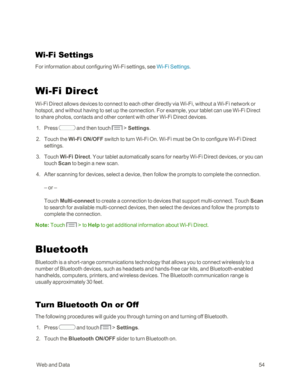 Page 62 WebandData54
Wi-Fi Settings
For information about configuring Wi-Fi settings, see Wi-Fi Settings.
Wi-Fi Direct
Wi-Fi Direct allows devices to connect to each other directly via Wi-Fi, without a Wi-Fi network or 
hotspot, and without having to set up the connection. For example, your tablet can use Wi-Fi Direct 
to share photos, contacts and other content with other Wi-Fi Direct devices.
 1. Press  and then touch  > Settings.
 2. Touch the Wi-Fi ON/OFF switch to turn Wi-Fi On. Wi-Fi must be On to...