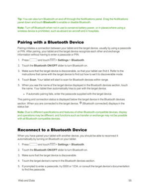 Page 63 WebandData55
Tip: You can also turn Bluetooth on and off through the Notifications panel. Drag the Notifications 
panel down and touch Bluetooth to enable or disable Bluetooth.
Note: Turn off Bluetooth when not in use to conserve battery power, or in places where using a 
wireless device is prohibited, such as aboard an aircraft and in hospitals.
Pairing with a Bluetooth Device
Pairing initiates a connection between your tablet and the target device, usually by using a passcode 
or PIN. After pairing,...