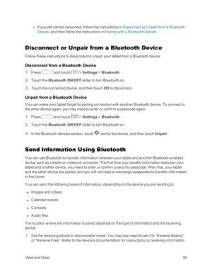 Page 64 WebandData56
 l If you still cannot reconnect, follow the instructions in Disconnect or Unpair from a Bluetooth 
Device, and then follow the instructions in Pairing with a Bluetooth Device.
Disconnect or Unpair from a Bluetooth Device
Follow these instructions to disconnect or unpair your tablet from a Bluetooth device.
Disconnect from a Bluetooth Device
 1. Press  and touch  > Settings > Bluetooth.
 2. Touch the Bluetooth ON/OFF slider to turn Bluetooth on.
 3. Touch the connected device, and then...
