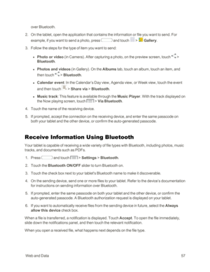 Page 65 WebandData57
over Bluetooth. 
 2. On the tablet, open the application that contains the information or file you want to send. For 
example, if you want to send a photo, press  and touch  >  Gallery.
 3. Follow the steps for the type of item you want to send:
 l Photo or video (in Camerayf. After capturing a photo, on the preview screen, touch  > 
Bluetooth.
 l Photos and videos (in Galleryyf. On the Albums tab, touch an album, touch an item, and 
then touch  > Bluetooth.
 l Calendar event: In the...