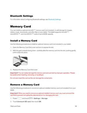 Page 66 WebandData58
Bluetooth Settings
For information about configuring Bluetooth settings, see Bluetooth Settings.
Memory Card
You can install an optional microSD™ memory card (not includedyf, to add storage for images, 
videos, music, documents, and other files on your tablet. This tablet supports microSD™, 
microSDHC™, and microSDXC™ cards of up to 64GB capacity.
Install a Memory Card
Use the following procedures to install an optional memory card (not includedyf in your tablet.
 1. Open the Memory Card...