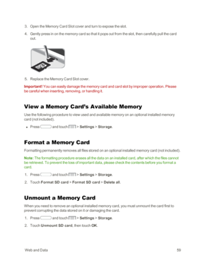 Page 67 WebandData59
 3. Open the Memory Card Slot cover and turn to expose the slot.
 4. Gently press in on the memory card so that it pops out from the slot, then carefully pull the card 
out.
 5. Replace the Memory Card Slot cover.
Important! You can easily damage the memory card and card slot by improper operation. Please 
be careful when inserting, removing, or handling it.
View a Memory Card’s Available Memory
Use the following procedure to view used and available memory on an optional installed memory...