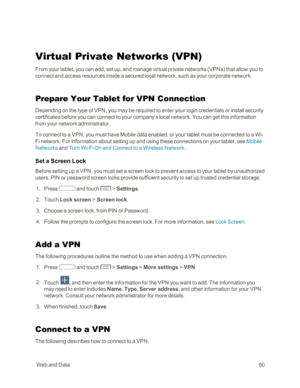 Page 68 WebandData60
Virtual Private Networks (VPNyf
From your tablet, you can add, set up, and manage virtual private networks (VPNsyf that allow you to 
connect and access resources inside a secured local network, such as your corporate network.
Prepare Your Tablet for VPN Connection
Depending on the type of VPN, you may be required to enter your login credentials or install security 
certificates before you can connect to your company’s local network. You can get this information 
from your network...