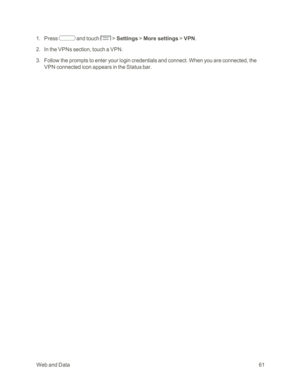 Page 69 WebandData61
 1. Press  and touch  > Settings > More settings > VPN.
 2. In the VPNs section, touch a VPN.
 3. Follow the prompts to enter your login credentials and connect. When you are connected, the 
VPN connected icon appears in the Status bar. 