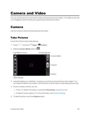 Page 70CameraandVideo62
Camera and Video
You can use the camera or camcorder to take and share pictures and videos. Your tablet comes with 
a 3.0 megapixel camera that lets you capture sharp pictures and videos.
Camera
Use the Camera to take and share pictures and videos.
Take Pictures
Launch the Camera app to take pictures.
 1. Press  and touch  Apps >  Camera.
 2. Slide the Camera Mode button to .
 3. Using the display as a viewfinder, compose your picture by aiming the lens at the subject. You 
can rotate...