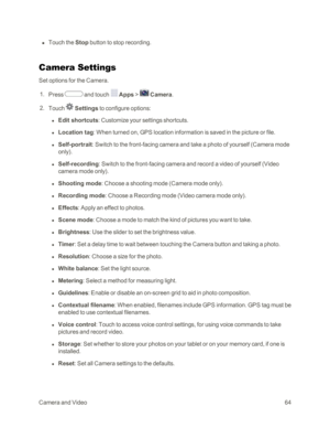Page 72CameraandVideo64
 n Touch the Stop button to stop recording.
Camera Settings
Set options for the Camera.
 1. Press  and touch  Apps >  Camera.
 2. Touch  Settings to configure options:
 l Edit shortcuts: Customize your settings shortcuts.
 l Location tag: When turned on, GPS location information is saved in the picture or file.
 l Self-portrait: Switch to the front-facing camera and take a photo of yourself (Camera mode 
onlyyf.
 l Self-recording: Switch to the front-facing camera and record a video of...